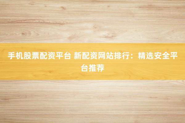 手机股票配资平台 新配资网站排行：精选安全平台推荐