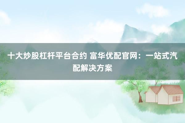 十大炒股杠杆平台合约 富华优配官网：一站式汽配解决方案