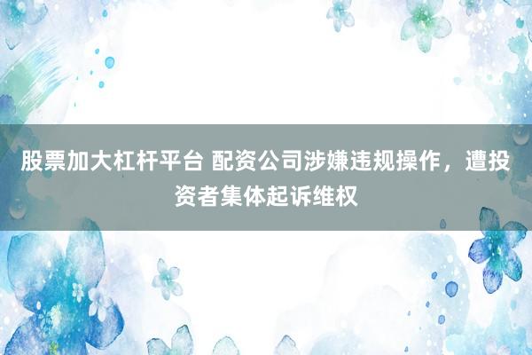 股票加大杠杆平台 配资公司涉嫌违规操作，遭投资者集体起诉维权