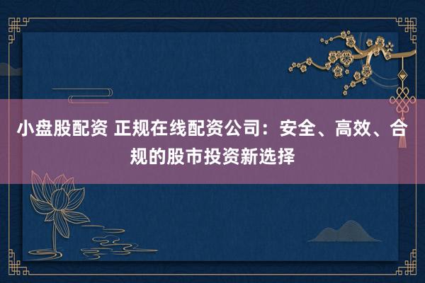 小盘股配资 正规在线配资公司：安全、高效、合规的股市投资新选择