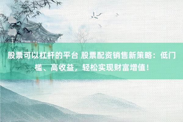 股票可以杠杆的平台 股票配资销售新策略：低门槛、高收益，轻松实现财富增值！