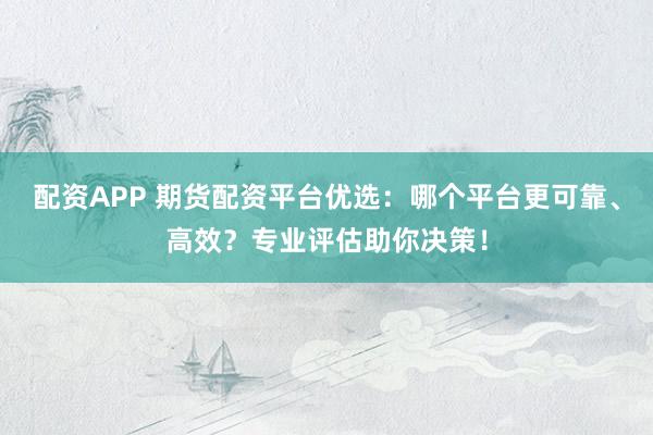 配资APP 期货配资平台优选：哪个平台更可靠、高效？专业评估助你决策！