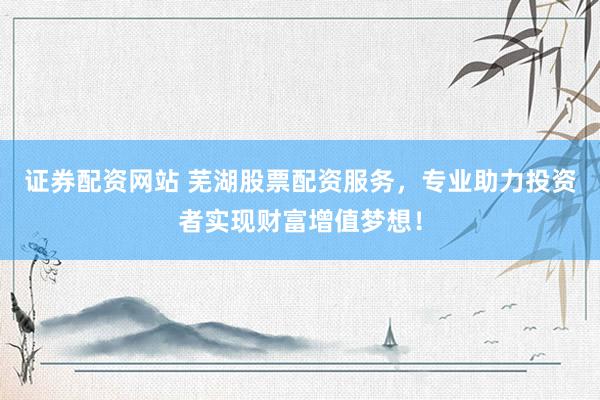 证券配资网站 芜湖股票配资服务，专业助力投资者实现财富增值梦想！