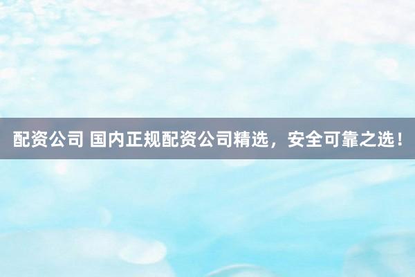 配资公司 国内正规配资公司精选，安全可靠之选！