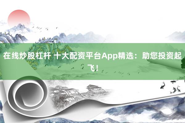 在线炒股杠杆 十大配资平台App精选：助您投资起飞！