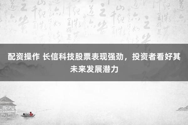 配资操作 长信科技股票表现强劲，投资者看好其未来发展潜力