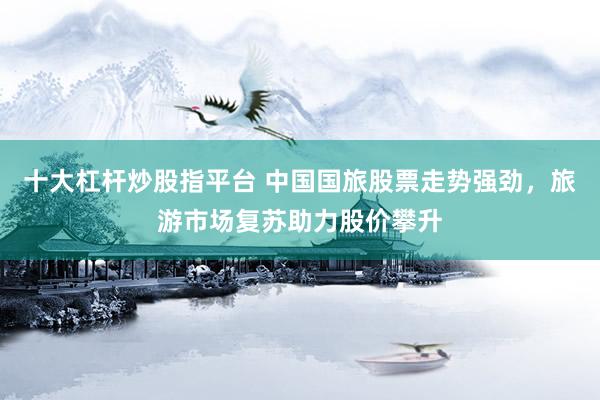 十大杠杆炒股指平台 中国国旅股票走势强劲，旅游市场复苏助力股价攀升