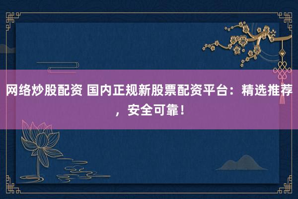 网络炒股配资 国内正规新股票配资平台：精选推荐，安全可靠！