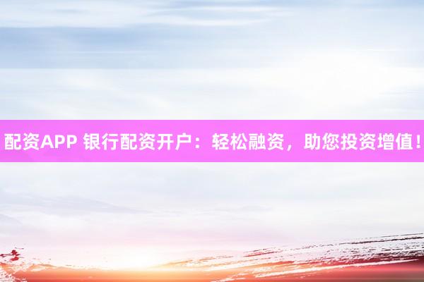 配资APP 银行配资开户：轻松融资，助您投资增值！