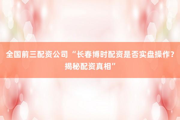 全国前三配资公司 “长春博时配资是否实盘操作？揭秘配资真相”