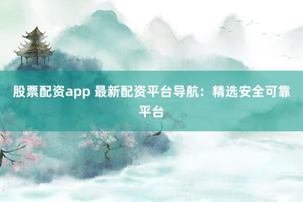 股票配资app 最新配资平台导航：精选安全可靠平台
