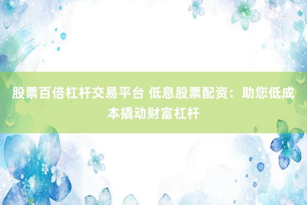 股票百倍杠杆交易平台 低息股票配资：助您低成本撬动财富杠杆