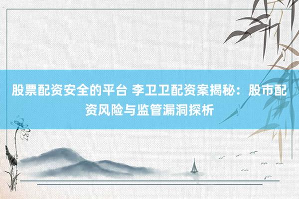 股票配资安全的平台 李卫卫配资案揭秘：股市配资风险与监管漏洞探析