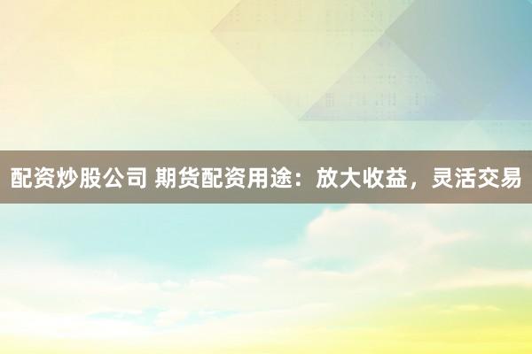 配资炒股公司 期货配资用途：放大收益，灵活交易