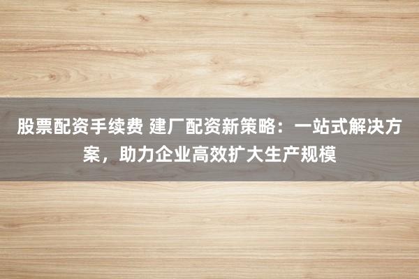 股票配资手续费 建厂配资新策略：一站式解决方案，助力企业高效扩大生产规模