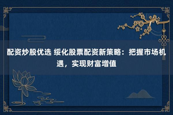 配资炒股优选 绥化股票配资新策略：把握市场机遇，实现财富增值