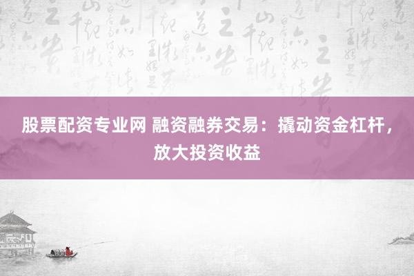 股票配资专业网 融资融券交易：撬动资金杠杆，放大投资收益