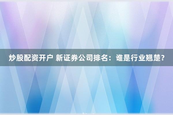 炒股配资开户 新证券公司排名：谁是行业翘楚？