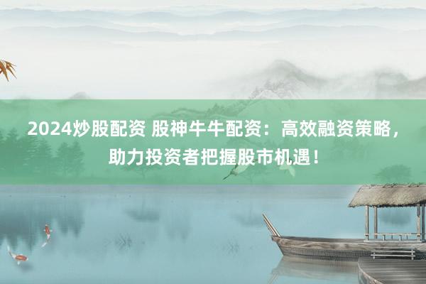 2024炒股配资 股神牛牛配资：高效融资策略，助力投资者把握股市机遇！
