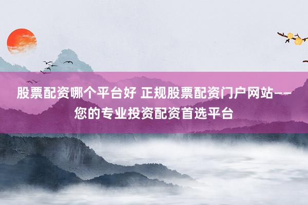 股票配资哪个平台好 正规股票配资门户网站——您的专业投资配资首选平台