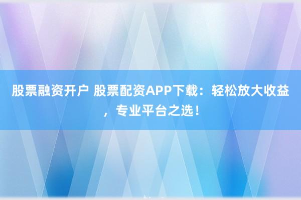 股票融资开户 股票配资APP下载：轻松放大收益，专业平台之选！