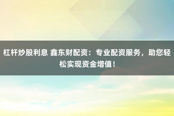 杠杆炒股利息 鑫东财配资：专业配资服务，助您轻松实现资金增值！