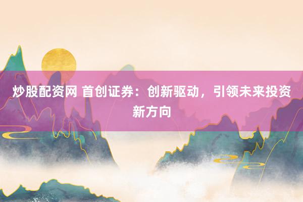 炒股配资网 首创证券：创新驱动，引领未来投资新方向