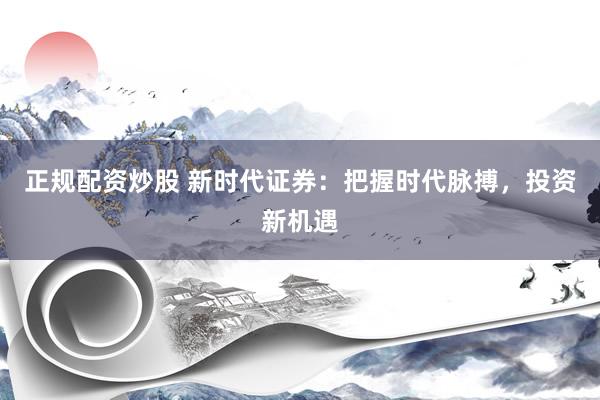 正规配资炒股 新时代证券：把握时代脉搏，投资新机遇