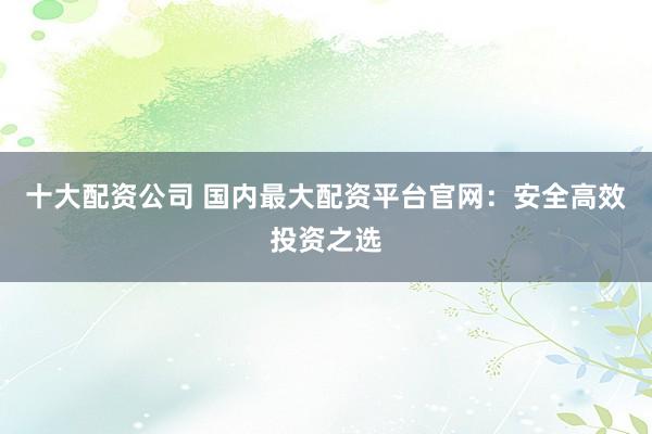 十大配资公司 国内最大配资平台官网：安全高效投资之选