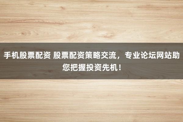手机股票配资 股票配资策略交流，专业论坛网站助您把握投资先机！