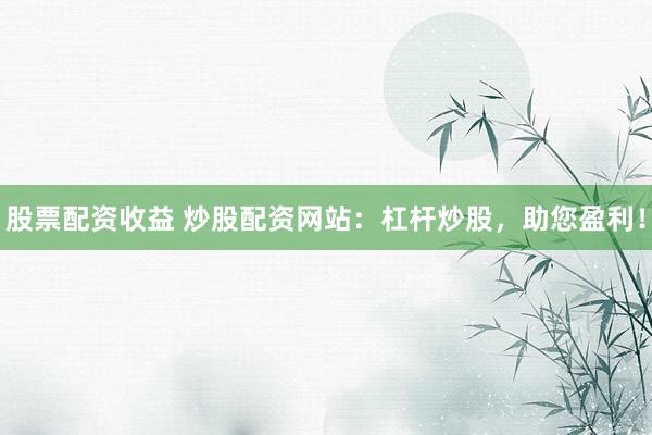 股票配资收益 炒股配资网站：杠杆炒股，助您盈利！
