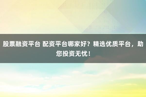 股票融资平台 配资平台哪家好？精选优质平台，助您投资无忧！