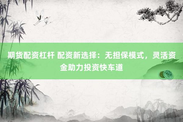 期货配资杠杆 配资新选择：无担保模式，灵活资金助力投资快车道