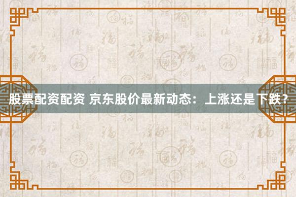 股票配资配资 京东股价最新动态：上涨还是下跌？