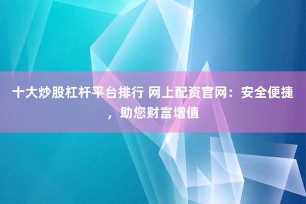 十大炒股杠杆平台排行 网上配资官网：安全便捷，助您财富增值