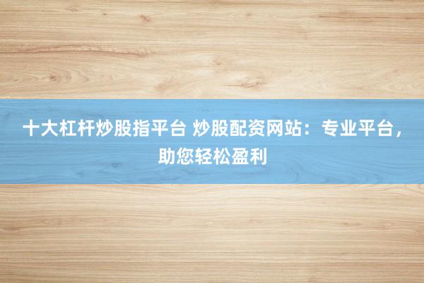 十大杠杆炒股指平台 炒股配资网站：专业平台，助您轻松盈利