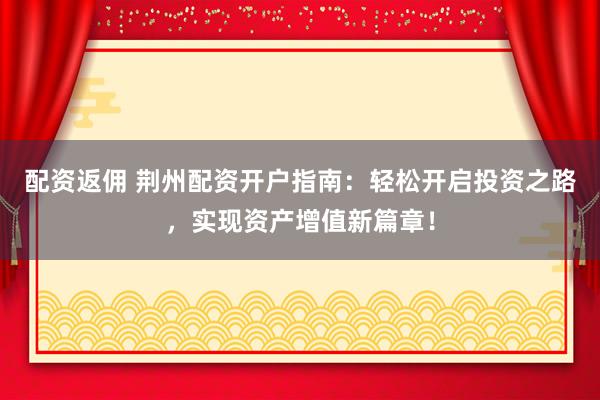 配资返佣 荆州配资开户指南：轻松开启投资之路，实现资产增值新篇章！