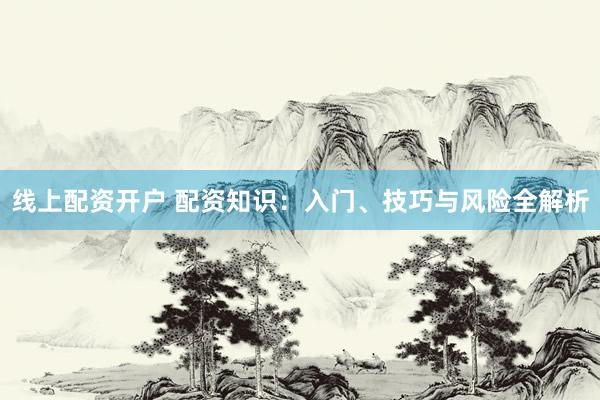 线上配资开户 配资知识：入门、技巧与风险全解析