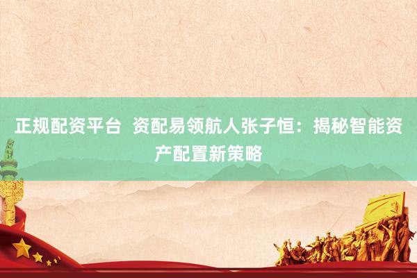 正规配资平台  资配易领航人张子恒：揭秘智能资产配置新策略