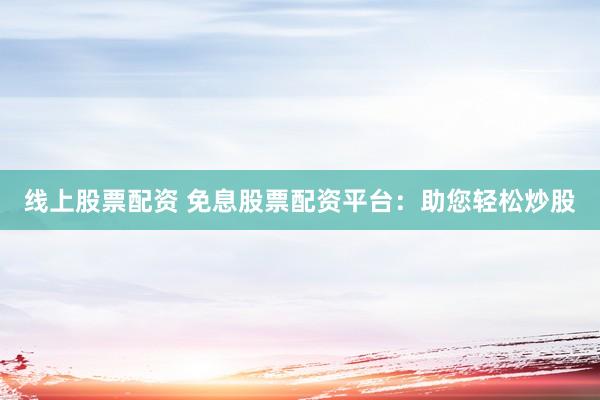 线上股票配资 免息股票配资平台：助您轻松炒股