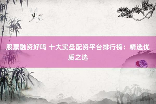 股票融资好吗 十大实盘配资平台排行榜：精选优质之选