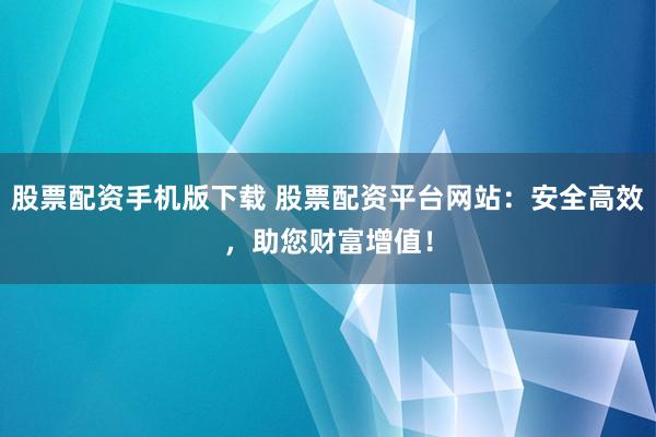 股票配资手机版下载 股票配资平台网站：安全高效，助您财富增值！