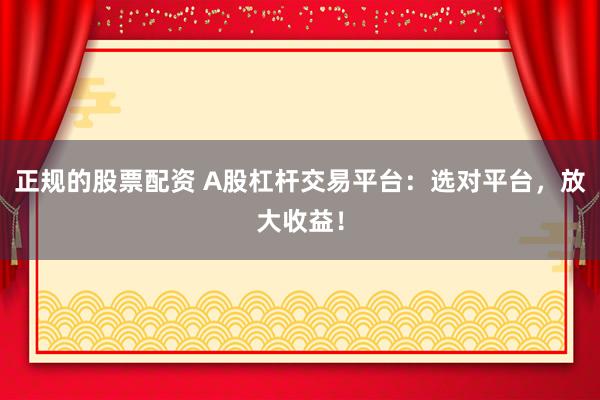 正规的股票配资 A股杠杆交易平台：选对平台，放大收益！