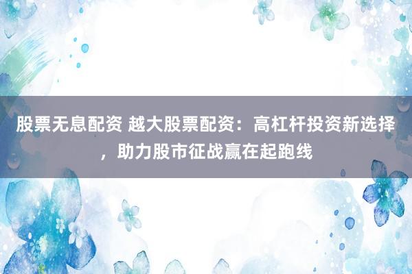 股票无息配资 越大股票配资：高杠杆投资新选择，助力股市征战赢在起跑线