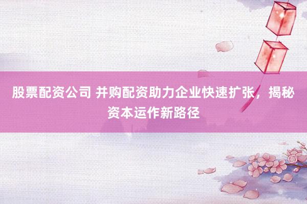 股票配资公司 并购配资助力企业快速扩张，揭秘资本运作新路径