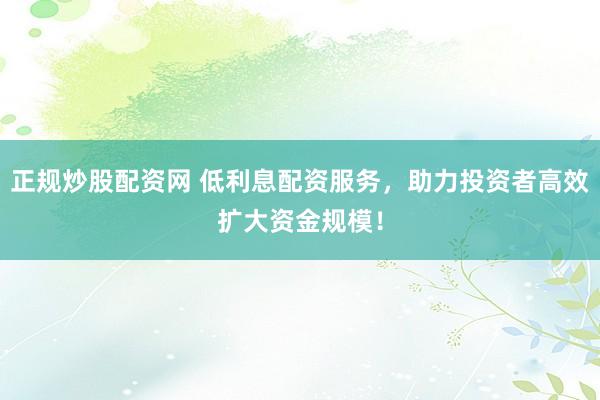 正规炒股配资网 低利息配资服务，助力投资者高效扩大资金规模！