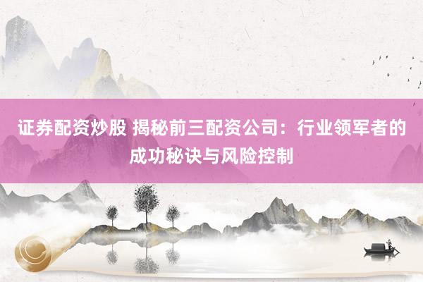 证券配资炒股 揭秘前三配资公司：行业领军者的成功秘诀与风险控制