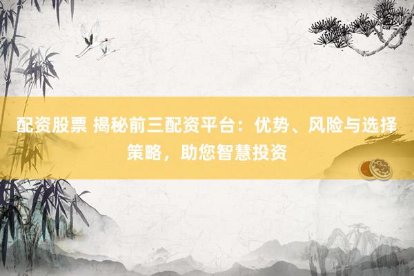 配资股票 揭秘前三配资平台：优势、风险与选择策略，助您智慧投资