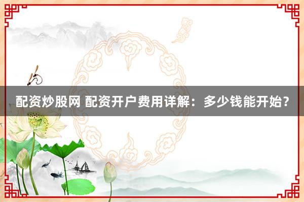配资炒股网 配资开户费用详解：多少钱能开始？