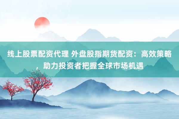 线上股票配资代理 外盘股指期货配资：高效策略，助力投资者把握全球市场机遇